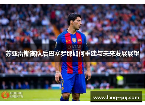 苏亚雷斯离队后巴塞罗那如何重建与未来发展展望 苏亚雷斯离队后巴塞罗那如何重建与未来发展展望