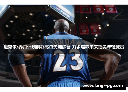 迈克尔·乔丹计划创办高尔夫训练营 力求培养未来顶尖年轻球员 迈克尔·乔丹计划创办高尔夫训练营 力求培养未来顶尖年轻球员