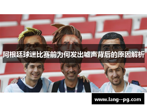 阿根廷球迷比赛前为何发出嘘声背后的原因解析 阿根廷球迷比赛前为何发出嘘声背后的原因解析