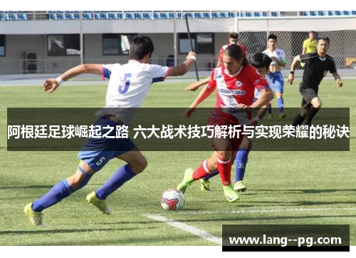阿根廷足球崛起之路 六大战术技巧解析与实现荣耀的秘诀 阿根廷足球崛起之路 六大战术技巧解析与实现荣耀的秘诀