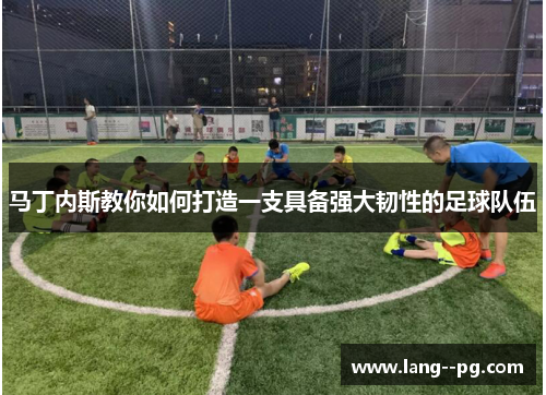 马丁内斯教你如何打造一支具备强大韧性的足球队伍 马丁内斯教你如何打造一支具备强大韧性的足球队伍