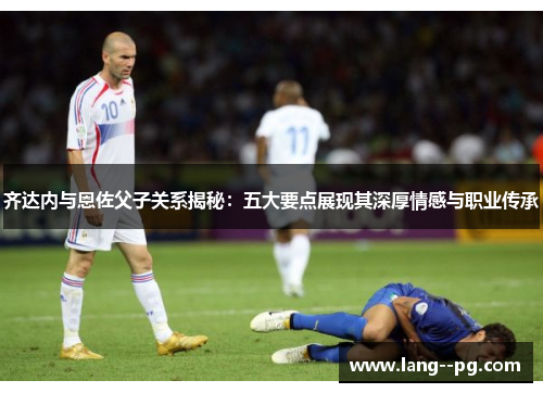 齐达内与恩佐父子关系揭秘：五大要点展现其深厚情感与职业传承
