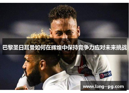 巴黎圣日耳曼如何在辉煌中保持竞争力应对未来挑战