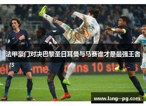 法甲豪门对决巴黎圣日耳曼与马赛谁才是最强王者