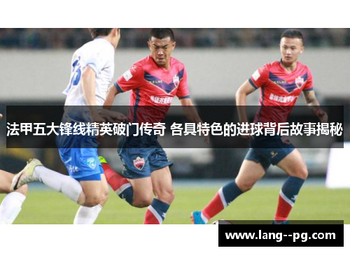 法甲五大锋线精英破门传奇 各具特色的进球背后故事揭秘