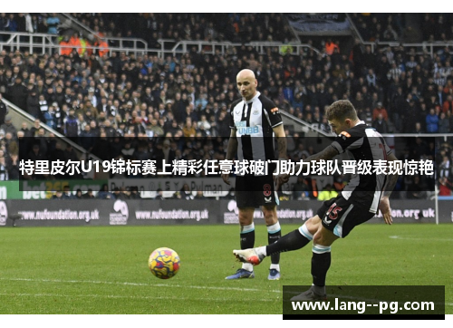 特里皮尔U19锦标赛上精彩任意球破门助力球队晋级表现惊艳 特里皮尔U19锦标赛上精彩任意球破门助力球队晋级表现惊艳