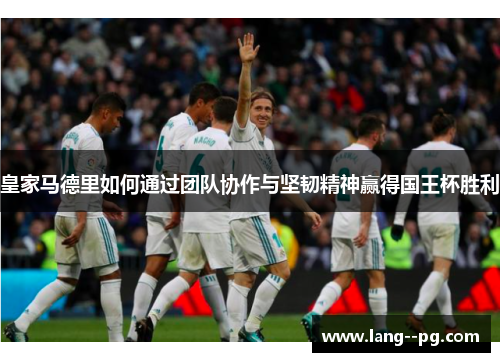 皇家马德里如何通过团队协作与坚韧精神赢得国王杯胜利 皇家马德里如何通过团队协作与坚韧精神赢得国王杯胜利
