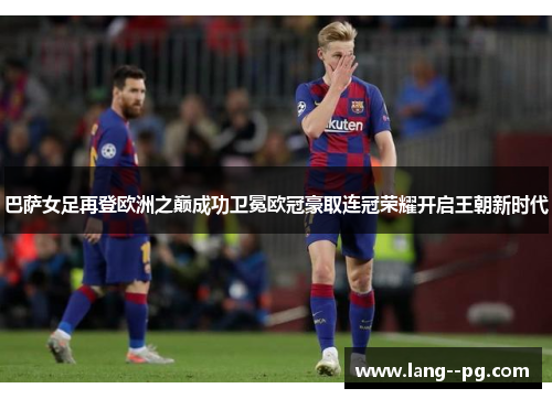 巴萨女足再登欧洲之巅成功卫冕欧冠豪取连冠荣耀开启王朝新时代