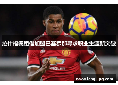 拉什福德租借加盟巴塞罗那寻求职业生涯新突破 拉什福德租借加盟巴塞罗那寻求职业生涯新突破