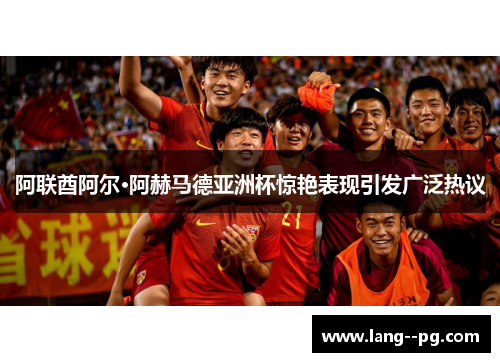 阿联酋阿尔·阿赫马德亚洲杯惊艳表现引发广泛热议