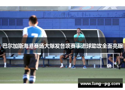 巴尔加斯海港赛场大爆发各项赛事进球助攻全面亮眼 巴尔加斯海港赛场大爆发各项赛事进球助攻全面亮眼