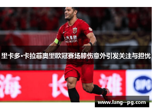 里卡多·卡拉菲奥里欧冠赛场膝伤意外引发关注与担忧 里卡多·卡拉菲奥里欧冠赛场膝伤意外引发关注与担忧